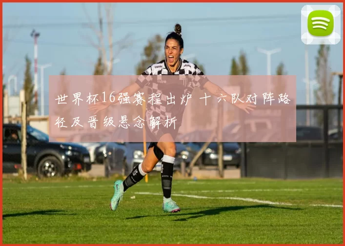 世界杯16强赛程出炉 十六队对阵路径及晋级悬念解析