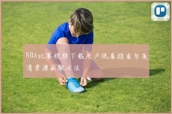 NBA比赛视频下载用户观看指南与高清资源获取方法