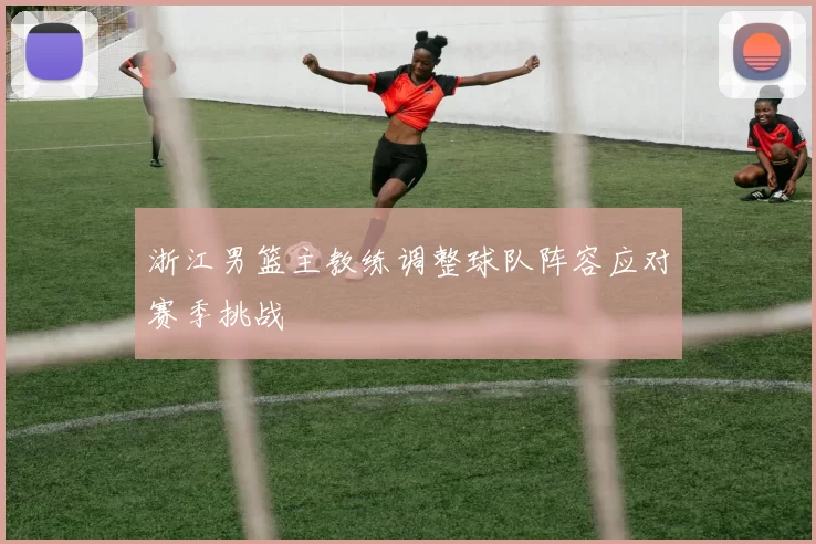 浙江男篮主教练调整球队阵容应对赛季挑战