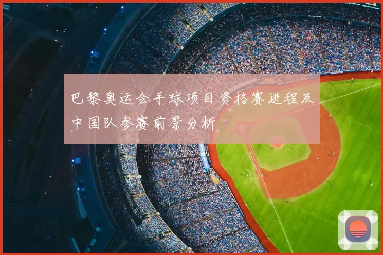 巴黎奥运会手球项目资格赛进程及中国队参赛前景分析