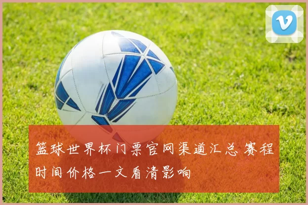 篮球世界杯门票官网渠道汇总 赛程时间价格一文看清影响