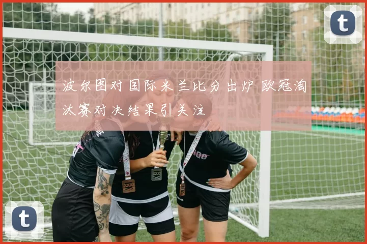 波尔图对国际米兰比分出炉 欧冠淘汰赛对决结果引关注