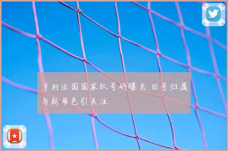 亨利法国国家队号码曝光 旧号归属与新角色引关注