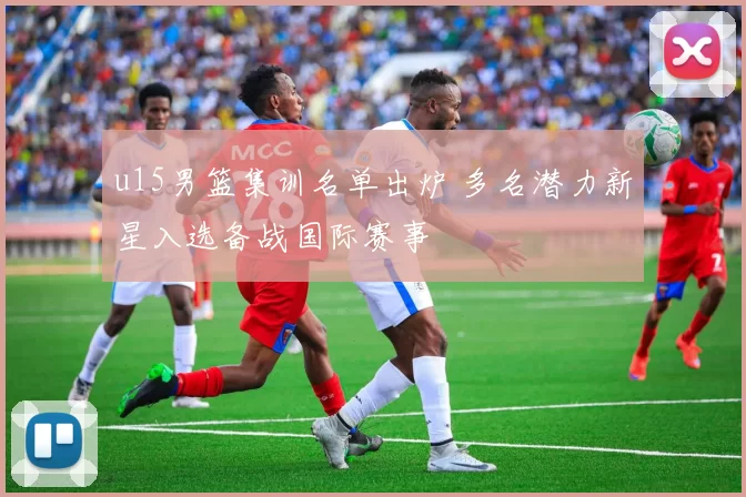 u15男篮集训名单出炉 多名潜力新星入选备战国际赛事