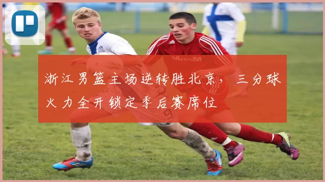 浙江男篮主场逆转胜北京，三分球火力全开锁定季后赛席位