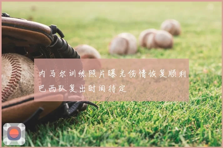 内马尔训练照片曝光伤情恢复顺利巴西队复出时间待定