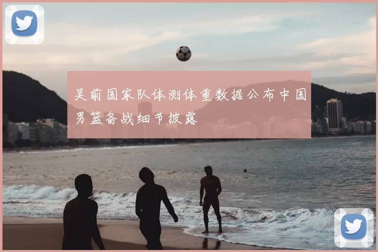 吴前国家队体测体重数据公布中国男篮备战细节披露