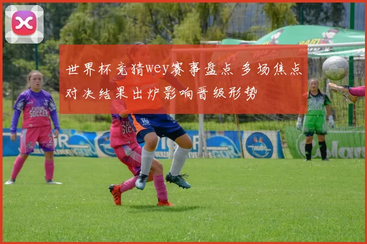 世界杯竞猜wey赛事盘点 多场焦点对决结果出炉影响晋级形势