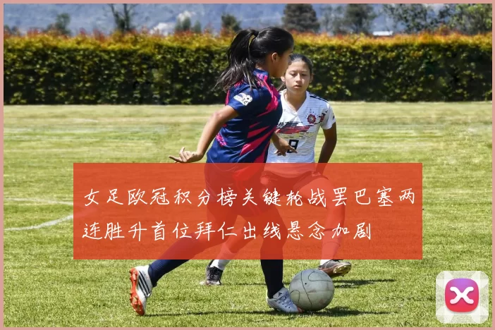 女足欧冠积分榜关键轮战罢巴塞两连胜升首位拜仁出线悬念加剧