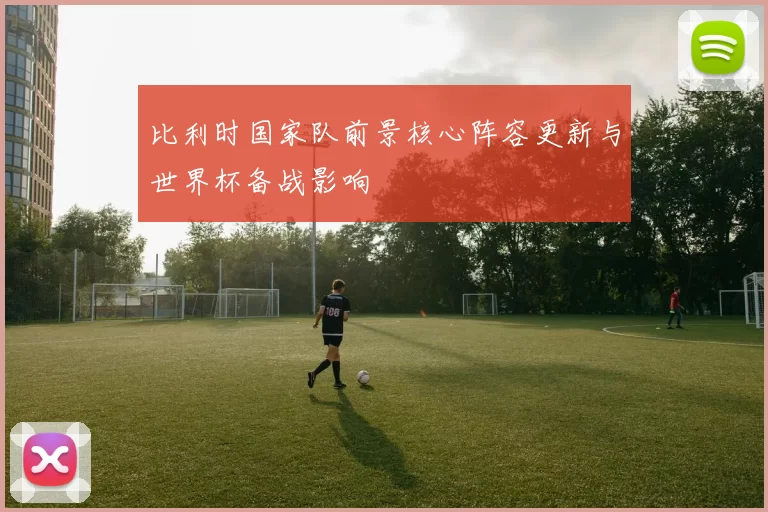 比利时国家队前景核心阵容更新与世界杯备战影响
