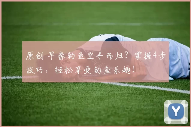 原创 早春钓鱼空手而归？掌握4步技巧，轻松享受钓鱼乐趣！