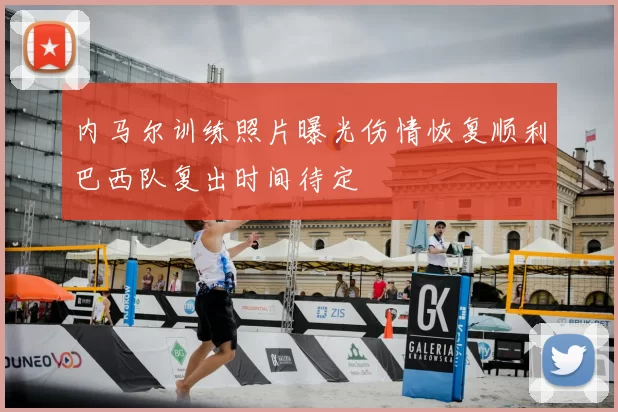 内马尔训练照片曝光伤情恢复顺利巴西队复出时间待定