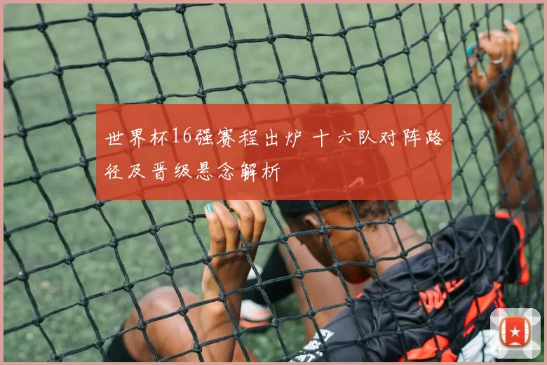 世界杯16强赛程出炉 十六队对阵路径及晋级悬念解析