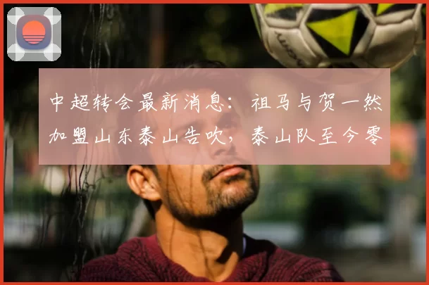 中超转会最新消息：祖马与贺一然加盟山东泰山告吹，泰山队至今零引援_球员_本赛季_孙德信