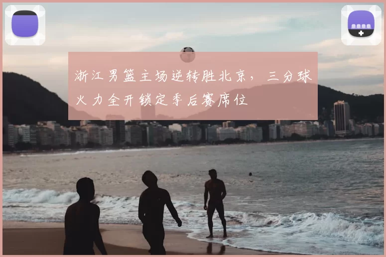 浙江男篮主场逆转胜北京，三分球火力全开锁定季后赛席位