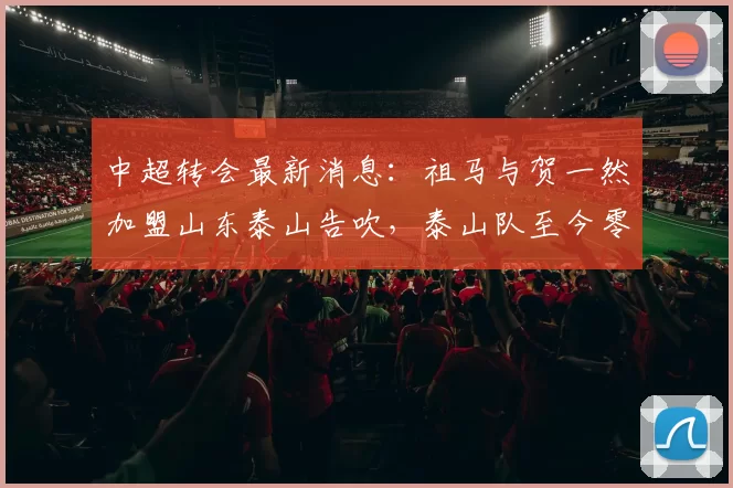 中超转会最新消息：祖马与贺一然加盟山东泰山告吹，泰山队至今零引援_球员_本赛季_孙德信