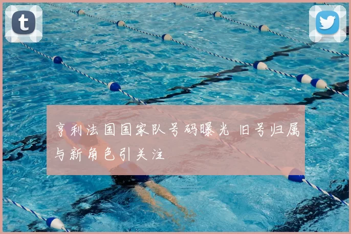 亨利法国国家队号码曝光 旧号归属与新角色引关注