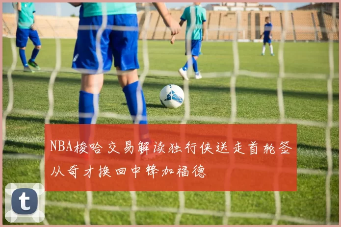 NBA梭哈交易解读独行侠送走首轮签从奇才换回中锋加福德