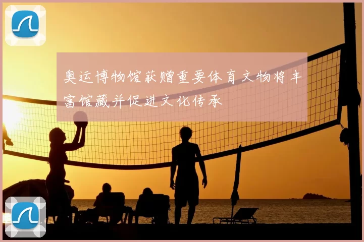 奥运博物馆获赠重要体育文物将丰富馆藏并促进文化传承