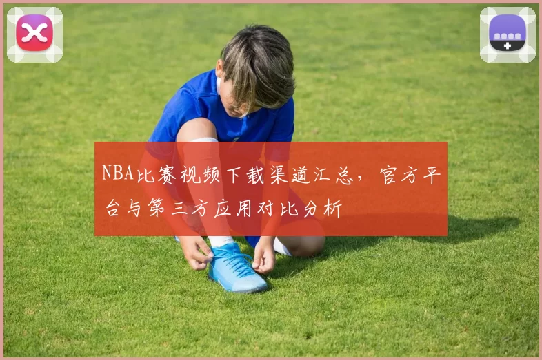 NBA比赛视频下载渠道汇总，官方平台与第三方应用对比分析