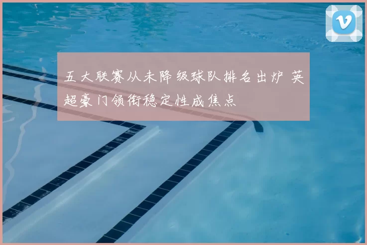 五大联赛从未降级球队排名出炉 英超豪门领衔稳定性成焦点