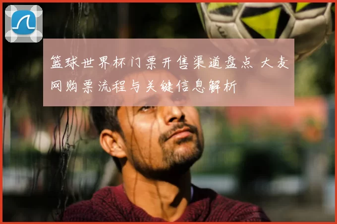 篮球世界杯门票开售渠道盘点 大麦网购票流程与关键信息解析