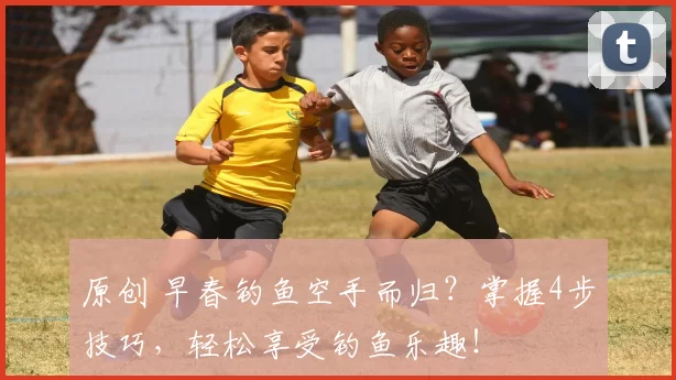 原创 早春钓鱼空手而归？掌握4步技巧，轻松享受钓鱼乐趣！