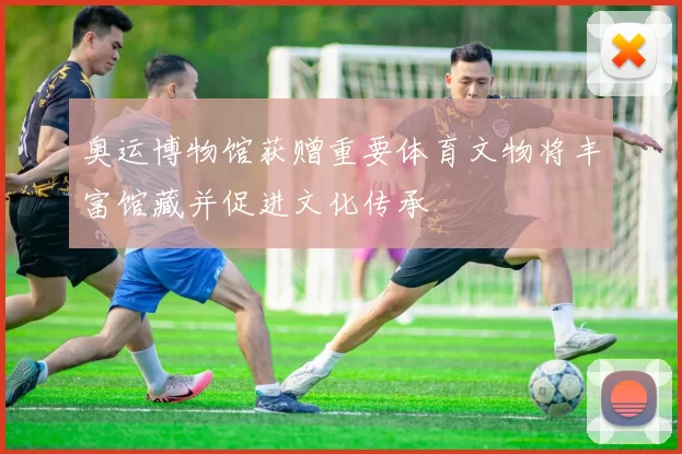 奥运博物馆获赠重要体育文物将丰富馆藏并促进文化传承