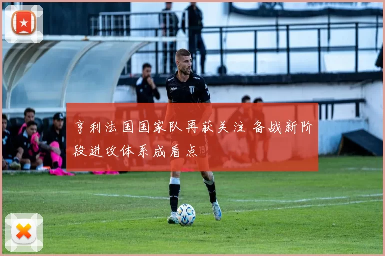 亨利法国国家队再获关注 备战新阶段进攻体系成看点