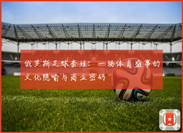 俄罗斯足球套娃:一场体育盛事的文化隐喻与商业密码