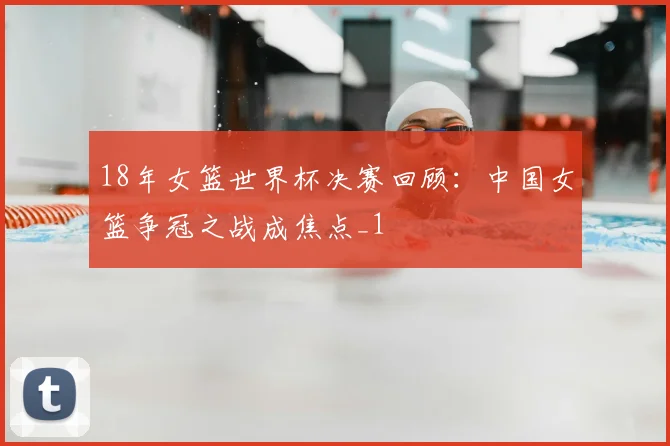 18年女篮世界杯决赛回顾:中国女篮争冠之战成焦点_1
