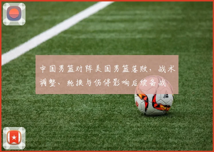中国男篮对阵美国男篮落败，战术调整、轮换与伤停影响后续备战