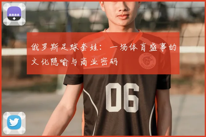 俄罗斯足球套娃：一场体育盛事的文化隐喻与商业密码