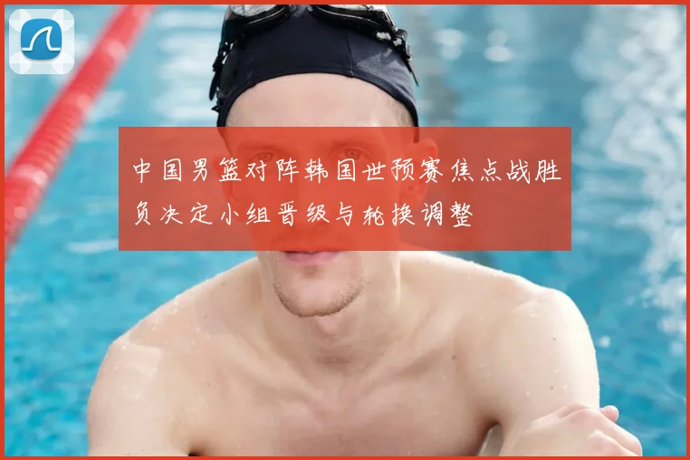 中国男篮对阵韩国世预赛焦点战胜负决定小组晋级与轮换调整