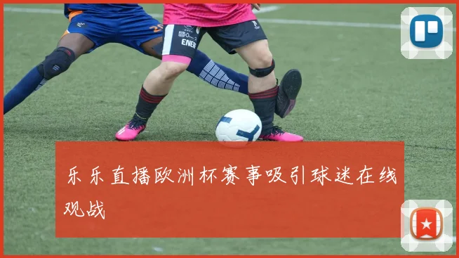 乐乐直播欧洲杯赛事吸引球迷在线观战