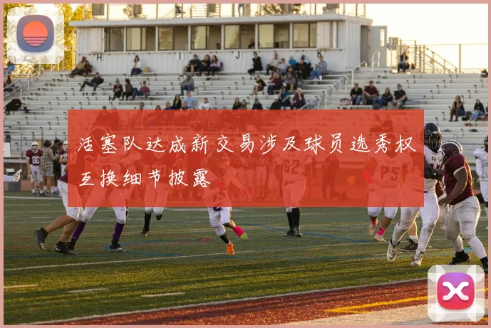 活塞队达成新交易涉及球员选秀权互换细节披露