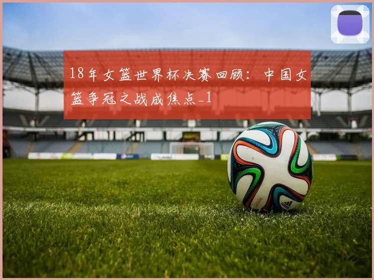 18年女篮世界杯决赛回顾:中国女篮争冠之战成焦点_1