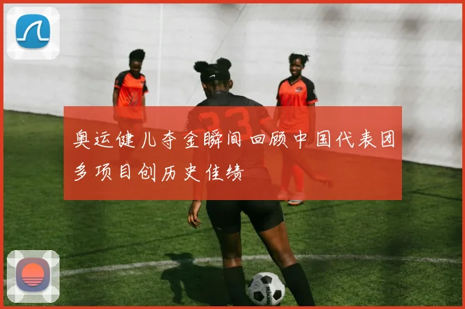 奥运健儿夺金瞬间回顾中国代表团多项目创历史佳绩