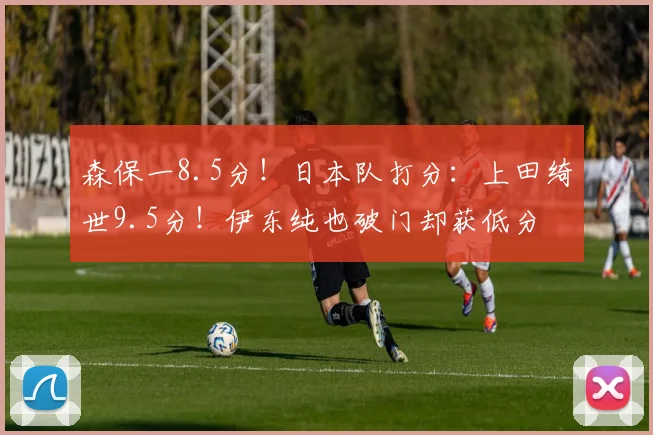 森保一8.5分！日本队打分：上田绮世9.5分！伊东纯也破门却获低分